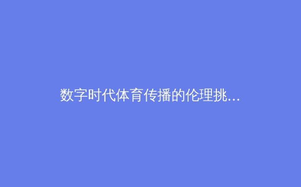 数字时代体育传播的伦理挑战与技术革新——从流媒体直播到AI解说员的范式转变 - 2